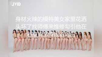 身材火辣的模特美女家里花洒头坏了找师傅来维修勾引他在浴室里激情国语对白