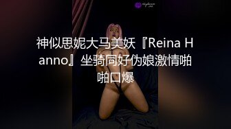 神似思妮大马美妖『Reina Hanno』坐骑同好伪娘激情啪啪口爆