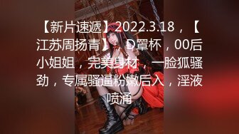 【新片速遞】2022.3.18，【江苏周扬青】，D罩杯，00后小姐姐，完美身材，一脸狐骚劲，专属骚逼粉嫩后入，淫液喷涌