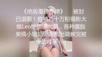 ♥《绝版重磅炸弹》♡♥被封已退圈！推特几十万粉摄影大咖Leo绝顶啪啪篇，各种露脸美模小姐姐极限露出调教完被肏的样子 (6)