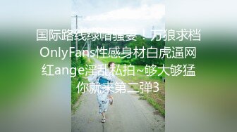 国际路线绿帽骚妻！万狼求档OnlyFans性感身材白虎逼网红ange淫乱私拍~够大够猛你就来第二弹3