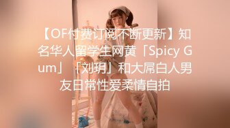 【OF付费订阅不断更新】知名华人留学生网黄「Spicy Gum」「刘玥」和大屌白人男友日常性爱柔情自拍