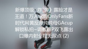 新爆顶级⭐炸_弹》露脸才是王道！万人求购OnlyFans新时代网黄反差纯纯母GAcup解锁私拍~调教群P双飞露出口爆内射全程无尿点 (2)